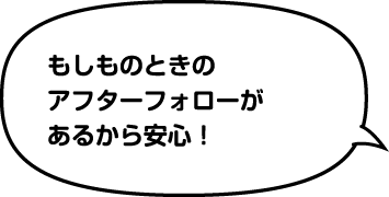 もしものときのアフターフォローがあるから安心!
